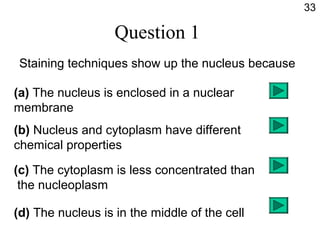 Question 1
Staining techniques show up the nucleus because
(a) The nucleus is enclosed in a nuclear
membrane
(b) Nucleus and cytoplasm have different
chemical properties
(c) The cytoplasm is less concentrated than
the nucleoplasm
(d) The nucleus is in the middle of the cell
33
 