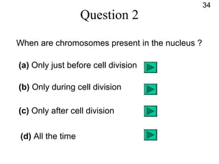 Question 2
When are chromosomes present in the nucleus ?
(a) Only just before cell division
(b) Only during cell division
(c) Only after cell division
(d) All the time
34
 