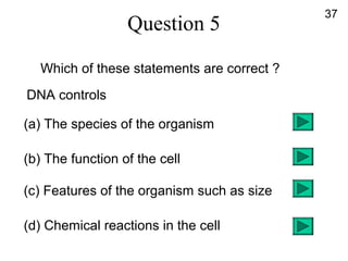 Question 5
Which of these statements are correct ?
DNA controls
(a) The species of the organism
(b) The function of the cell
(c) Features of the organism such as size
(d) Chemical reactions in the cell
37
 
