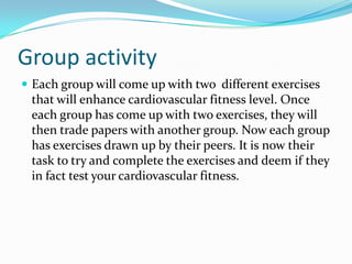 Group activityEach group will come up with two  different exercises that will enhance cardiovascular fitness level. Once each group has come up with two exercises, they will then trade papers with another group. Now each group has exercises drawn up by their peers. It is now their task to try and complete the exercises and deem if they in fact test your cardiovascular fitness.