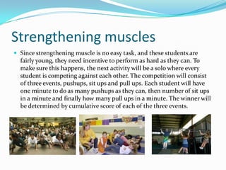 Strengthening musclesSince strengthening muscle is no easy task, and these students are fairly young, they need incentive to perform as hard as they can. To make sure this happens, the next activity will be a solo where every student is competing against each other. The competition will consist of three events, pushups, sit ups and pull ups. Each student will have one minute to do as many pushups as they can, then number of sit ups in a minute and finally how many pull ups in a minute. The winner will be determined by cumulative score of each of the three events.
