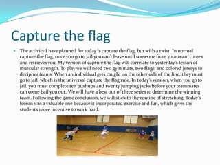 Capture the flagThe activity I have planned for today is capture the flag, but with a twist. In normal capture the flag, once you go to jail you cant leave until someone from your team comes and retrieves you. My version of capture the flag will correlate to yesterdays lesson of muscular strength. To play we will need two gym mats, two flags, and colored jerseys to decipher teams. When an individual gets caught on the other side of the line, they must go to jail, which is the universal capture the flag rule. In todays version, when you go to jail, you must complete ten pushups and twenty jumping jacks before your teammates can come bail you out. We will have a best out of three series to determine the winning team. Following the game conclusion, we will stick to the routine of stretching. Todays lesson was a valuable one because it incorporated exercise and fun, which gives the students more incentive to work hard.