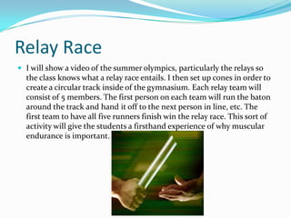 Relay RaceI will show a video of the summer olympics, particularly the relays so the class knows what a relay race entails. I then set up cones in order to create a circular track inside of the gymnasium. Each relay team will consist of 5 members. The first person on each team will run the baton around the track and hand it off to the next person in line, etc. The first team to have all five runners finish win the relay race. This sort of activity will give the students a firsthand experience of why muscular endurance is important.