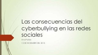 Las consecuencias del
cyberbullying en las redes
sociales
Ana Pulido
12 DE DICIEMBRE DEL 2013.

 