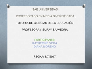 ISAE UNIVERSIDAD
PROFESORADO EN MEDIA DIVERSIFICADA
TUTORIA DE CIENCIAS DE LA EDUCACIÓN
PROFESORA : SURAY SAAVEDRA
PARTICIPANTE:
KATHERINE VEGA
DIANA MORENO
FECHA: 8/7/2017
 