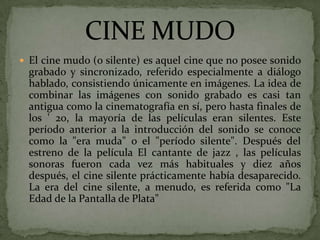  El cine mudo (o silente) es aquel cine que no posee sonido
grabado y sincronizado, referido especialmente a diálogo
hablado, consistiendo únicamente en imágenes. La idea de
combinar las imágenes con sonido grabado es casi tan
antigua como la cinematografía en sí, pero hasta finales de
los ' 20, la mayoría de las películas eran silentes. Este
período anterior a la introducción del sonido se conoce
como la "era muda" o el "período silente". Después del
estreno de la película El cantante de jazz , las películas
sonoras fueron cada vez más habituales y diez años
después, el cine silente prácticamente había desaparecido.
La era del cine silente, a menudo, es referida como "La
Edad de la Pantalla de Plata"
 