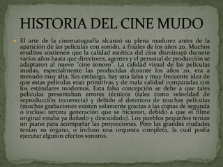  El arte de la cinematografía alcanzó su plena madurez antes de la
aparición de las películas con sonido, a finales de los años 20. Muchos
eruditos sostienen que la calidad estética del cine disminuyó durante
varios años hasta que directores, agentes y el personal de producción se
adaptaron al nuevo "cine sonoro". La calidad visual de las películas
mudas, especialmente las producidas durante los años 20, era a
menudo muy alta. Sin embargo, hay una falsa y muy frecuente idea de
que estas películas eran primitivas y de mala calidad comparadas con
los estándares modernos. Esta falsa concepción se debe a que tales
películas presentaban errores técnicos (tales como velocidad de
reproducción incorrecta) y debido al deterioro de muchas películas
(muchas grabaciones existen solamente gracias a las copias de segunda
o incluso tercera generación que se hicieron, debido a que el filme
original estaba ya dañado y descuidado). Los pueblos pequeños tenían
un piano para acompañar las proyecciones. Pero las grandes ciudades
tenían su órgano, o incluso una orquesta completa, la cual podía
ejecutar algunos efectos sonoros.
 
