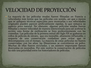  La mayoría de las películas mudas fueron filmadas en Francia a
velocidades más lentas que las películas con sonido, así que a menos
que se apliquen técnicas especiales para mostrarlas a sus velocidades
originales pueden parecer artificialmente rápidas, lo que remarca su
aspecto poco natural. No obstante, algunas películas mudas fueron
filmadas a menor velocidad de manera intencionada para así acelerar la
acción; esta forma de estilización se hizo preferentemente con las
comedias. Las películas de la primera mitad del Siglo XX se grabaron en
rollos de película de nitrato, que era inestable, altamente inflamable, y
requería de una conservación cuidadosa para evitar que se
descompusiera con el tiempo. La mayoría de estas películas no fueron
conservadas; con los años, las filmaciones se convirtieron en polvo.
Muchas de ellas fueron recicladas, y un número importante fueron
destruidas en incendios. Por este motivo la conservación de películas
ha sido una prioridad entre los historiadores de películas.
 