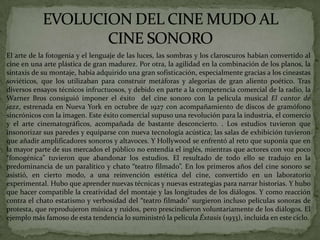  El arte de la fotogenia y el lenguaje de las luces, las sombras y los claroscuros habían convertido al
cine en una arte plástica de gran madurez. Por otra, la agilidad en la combinación de los planos, la
sintaxis de su montaje, había adquirido una gran sofisticación, especialmente gracias a los cineastas
soviéticos, que los utilizaban para construir metáforas y alegorías de gran aliento poético. Tras
diversos ensayos técnicos infructuosos, y debido en parte a la competencia comercial de la radio, la
Warner Bros consiguió imponer el éxito del cine sonoro con la película musical El cantor de
jazz, estrenada en Nueva York en octubre de 1927 con acompañamiento de discos de gramófono
sincrónicos con la imagen. Este éxito comercial supuso una revolución para la industria, el comercio
y el arte cinematográficos, acompañada de bastante desconcierto. . Los estudios tuvieron que
insonorizar sus paredes y equiparse con nueva tecnología acústica; las salas de exhibición tuvieron
que añadir amplificadores sonoros y altavoces. Y Hollywood se enfrentó al reto que suponía que en
la mayor parte de sus mercados el público no entendía el inglés, mientras que actores con voz poco
“fonogénica” tuvieron que abandonar los estudios. El resultado de todo ello se tradujo en la
predominancia de un paralítico y chato “teatro filmado”. En los primeros años del cine sonoro se
asistió, en cierto modo, a una reinvención estética del cine, convertido en un laboratorio
experimental. Hubo que aprender nuevas técnicas y nuevas estrategias para narrar historias. Y hubo
que hacer compatible la creatividad del montaje y las longitudes de los diálogos. Y como reacción
contra el chato estatismo y verbosidad del “teatro filmado” surgieron incluso películas sonoras de
protesta, que reprodujeron música y ruidos, pero prescindieron voluntariamente de los diálogos. El
ejemplo más famoso de esta tendencia lo suministró la película Éxtasis (1933), incluida en este ciclo.
 
