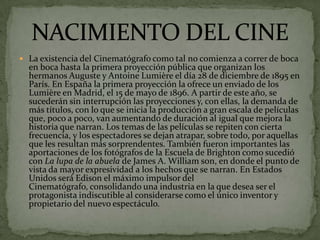  La existencia del Cinematógrafo como tal no comienza a correr de boca
en boca hasta la primera proyección pública que organizan los
hermanos Auguste y Antoine Lumière el día 28 de diciembre de 1895 en
París. En España la primera proyección la ofrece un enviado de los
Lumière en Madrid, el 15 de mayo de 1896. A partir de este año, se
sucederán sin interrupción las proyecciones y, con ellas, la demanda de
más títulos, con lo que se inicia la producción a gran escala de películas
que, poco a poco, van aumentando de duración al igual que mejora la
historia que narran. Los temas de las películas se repiten con cierta
frecuencia, y los espectadores se dejan atrapar, sobre todo, por aquellas
que les resultan más sorprendentes. También fueron importantes las
aportaciones de los fotógrafos de la Escuela de Brighton como sucedió
con La lupa de la abuela de James A. William son, en donde el punto de
vista da mayor expresividad a los hechos que se narran. En Estados
Unidos será Edison el máximo impulsor del
Cinematógrafo, consolidando una industria en la que desea ser el
protagonista indiscutible al considerarse como el único inventor y
propietario del nuevo espectáculo.
 