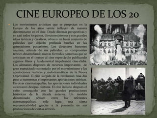  Los movimientos artísticos que se proyectan en la
Europa de los años veinte influyen de manera
determinante en el cine. Desde diversas perspectivas y
en casi todos los países, directores jóvenes y con grandes
ideas teóricas y creativas, ofrecen un buen conjunto de
películas que dejarán profunda huellas en las
generaciones posteriores. Los directores franceses
asumen, además de sus películas, un compromiso
teórico desarrollando nuevas fórmulas narrativas que se
anticipan en el tiempo al cine espectáculo publicando
algunos libros y fundamental impulsando cine-clubs.
Los alemanes disponen de recursos importantes de
gran espectáculo sustentado por el expresionismo y las
aportaciones realistas y melodramáticas de la Nueva
Objetividad. El cine surgido de la revolución rusa dio
paso a numerosas e importantes aportaciones teóricas.
En otras cinematografías, las aportaciones individuales
alcanzaron desigual fortuna. El cine italiano después el
éxito conseguido con las grandes producciones
históricas de la década anterior. Un modelo
denominado péplum entre los referentes
cinematográficos, sólo logra una cierta
representatividad gracias a la presencia en sus
producciones de ciertas actrices.
 
