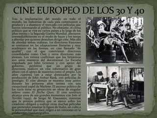  Tras la implantación del sonido en todo el
mundo, las industrias de cada país comenzaron a
producir y a abastecer el mercado con películas que
fueron interesando al público. No obstante, el clima
político que se vive en varios países a lo largo de los
años treinta y la Segunda Guerra Mundial, afectaron
irremediablemente en el modo de hacer y los temas
a abordar por quienes deseaban dirigir cine. Más allá
de abordar temas realistas, los directores franceses
se centraron en las adaptaciones literarias y muy
académico en las formas, un cine llamado "de
qualité", con el que convivieron directores
consolidados como Clair y otros directores más
jóvenes. Los treinta confirman que los británicos
son unos maestros del documental. La Escuela
impulsada por John Grierson y con apoyo del
gobierno, permitirá que un grupo de
directores, realicen un cine informativo de gran
altura con el apoyo de maestros como el propio. Los
años cuarenta van a estar dominados por la
producción de John Arthur Rank, con películas de
prestigio. El cine alemán se muestra muy activo
durante los primeros años treinta con una
excepcional papel de Marlene. El ascenso político de
los nazis tiene su proyección en obras de singular
relieve como El flecha Quex. El cine soviético
alcanza unos de sus grandes momentos con Iván el
Terrible (1945), de Sergei M. Eisenstein, mientras
que la presión política que se ejerce sobre los
creadores obligará a realizar otras muchas películas
que pretenden ensalzar la figura de Stalin, un culto a
la personalidad que dará origen a un retroceso en la
producción cinematográfica.
 