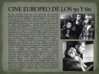  El cine europeo pasa por una situación de necesario
proteccionismo por parte de los gobiernos de cada país, con
el fin de poder establecer unos márgenes que permitan
desenvolverse en el propio mercado ante la presencia del
cine estadounidense. Es una década de transición en la que
directores muy jóvenes, en su mayoría surgidos del campo de
la crítica cinematográfica, desean hacer frente al cine
convencional y clásico. En Francia, junto con una producción
en la que intervienen los directores como Jean Renoir (La
carroza de oro, 1952). La "nouvelle vague" marcará los nuevos
itinerarios para el cine posterior. El cine italiano se sostiene a
partir de las películas que firman directores como Luchino
Visconti que tras Bellísima (1951) y Senso (1954), abordará un
cine espectáculo combinado con la reflexión social e
histórica. A Roberto Rosellini le interesan los problemas
humanos que aborda con diverso interés en Europa.
Sorprende por la proyección de su obra Federico Fellini, que
también vive su momento más intenso y representativo de su
carrera con filmes tan completos como La strada. En los
sesenta también Pier Paolo Pasolini propone
alternativas, para muchos radicales, como las de El evangelio
según San Mateo (1964) o Teorema (1968). El cine británico
mantiene vivas las líneas creativas de los cuarenta, más
arropadas por la ayuda del gobierno. La comedia de los
Estudios Ealing y las adaptaciones shakesperianas de
Laurence Olivier convivieron con producciones bélicas y
numerosas adaptaciones teatrales que habían sido éxito en el
West End londinense. El cine nórdico continuó ofreciendo
excelentes trabajos, como el del maestro Carl Theodor
Dreyer que dirigió La palabra (1955), una obra completa en
su fondo y forma.
 