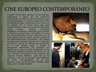  A partir de los años setenta, el cine europeo
evoluciona a partir de los proyectos
individuales de cada uno de los directores que
buscan proseguir su carrera superando todos
los obstáculos que, realmente, se le cruzan en
su camino. No se puede decir que cada
cinematografía tenga unas señas de identidad
como grupo; existen proyectos
singulares, rutinarios, originales, provocadore
s, insulsos, pretenciosos y aburridos. El resto
de cinematografías buscan sobrevivir en el
corto espacio que le queda, con las ayudas de
las Administraciones nacionales y los fondos
europeos que intentan dinamizar un mercado
mortecino y paliar las deficiencias existentes.
En el cine alemán cogió el testigo la
generación intermedia con nombres tan
significativos que con sólo nombrarlos se les
atribuyen ejemplos notorios de buen cine. El
cine británico se apoya en los trabajos del
veterano Stanley Kubrick para dar en los
ochenta a una de las décadas más brillantes
de dicha cinematografía. En el cine
francés, junto con los François Truffaut sigue
muy activo Claude Chabrol.
 