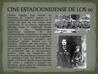  Charles Chaplin hizo famoso su
personaje de "Charlot" gracias a la
caracterización que se convertiría con el
tiempo en uno de los iconos más
recordados. Si ya fueron importantes
películas como El vagabundo donde
desarrolló sus fundamentales
argumentos temáticos. El cine
estadounidense se benefició a lo largo de
estos años de la presencia de numerosos
directores y técnicos europeos que
decidieron probar fortuna en su
industria. Además del cine cómico, la
industria estadounidense abordó otros
temas, dando origen a una serie de líneas
de producción que se denominarían
géneros. Entre los emigrantes más
reconocidos de esta época se encontraron
los austríacos Erich von Stroheim, muy
agudo a la hora de abordar temas sociales
con ironía y realismo y Joseph von
Sternberg, quien puso los cimientos de
un género típico americano.
 