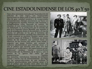  Estos años estuvieron marcados por la producción de
películas de "cine negro", con excepcionales
aportaciones en obras como El halcón maltés. Fueron
años de gran variedad temática y de excepcionales
interpretaciones. Además encontraron un hueco en
la programación aquellas historias más humanas y
evangelizadoras como Siguiendo mi camino. No
obstante, el cine estadounidense de los cuarenta se
vio delimitado en su producción por la entrada del
país en la Segunda Guerra Mundial, que impulsó el
cine de propaganda desde el documental y el cine de
ficción, en películas en las que el heroísmo del
soldado estadounidense quedaba bien destacado. En
el lado contrario se encontró También somos seres
humanos (1945), de William A. Wellman, un retrato
realista de los soldados que caminan hacia sus
objetivos, de los jóvenes que sufren, tiene miedo y
angustia, que pasan hambre. que acomete la
industria estadounidense para intentar atraer a la
sala al público que durante estos años vive más
pendiente de la televisión y del esparcimiento social.
Hollywood produce mucha ciencia-ficción
influenciado por la literatura de la época y por la
tensión de la "guerra fría" entre las dos
superpotencias. También
hay, comedias, melodramas, historias de ambiente
juvenil y mucho cine de entretenimiento que llega
con las superproducciones de que acomete la
industria estadounidense para intentar atraer a la
sala al público que durante estos años vive más
pendiente de la televisión y del esparcimiento social.
 