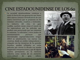  La sociedad estadounidense comienza a
sentir la fuerza de una generación que busca
abrir nuevos caminos reivindicativos de una
nueva convivencia que se proyectan en los
intereses culturales, creativos y vivenciales.
La industria del cine, en gran
medida, también siente cómo el interés de
los espectadores por las películas que
produce está provocando que sus cimientos
se resientan. La televisión y otros modos de
entretenimiento provocan que
determinadas superproducciones tengan
difícil su amortización. Las nuevas vías
creativas, desde un ámbito independiente y
solapado con las iniciativas de los grandes
Estudios, quedan reflejados en varias
películas que cierran la década con sendas
magistrales interpretaciones y que de alguna
manera permanecen en la memoria
colectiva como iconos de un momento
socio-cultural de gran relieve.
 