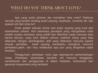 WHAT DO YOU THINK ABOUT LOVE?
Apa yang anda pikirkan jika mendekar kata cinta? Pastinya
banyak yang berpikir tentang kasih sayang, kesetiaan, romantis dls. tapi
apakah arti dari cinta itu?
Cinta adalah sebuah emosi dari kasih sayang yang kuat dan
ketertarikan pribadi. Ada beberapa pendapat yang mengatakan cinta
adalah suatau perasaan yang positif dan diberikan pada manusia atau
benda lainnya, yang bisa dialami semua makhluk hidup yang bisa
dilakukan dengan aksi/kegiatan aktif yang dilakukan manusia seperti
empati, perhatian,
kasih sayang, membantu, mengikuti, menuruti
perkataan,patuh, dan mau melakukan apa pun yang diinginkan objek
tersebut.
Penggunaan perkataan cinta juga dipengaruhi perkembangan
masa. Perkataan senantiasa berubah arti menurut tanggapan,
pemahaman dan penggunaan di dalam keadaan, kedudukan dan
generasi masyarakat yang berbeda.

 