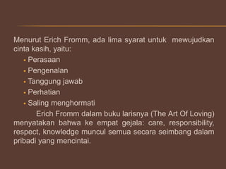 Menurut Erich Fromm, ada lima syarat untuk mewujudkan
cinta kasih, yaitu:
 Perasaan
 Pengenalan
 Tanggung jawab
 Perhatian
 Saling menghormati
Erich Fromm dalam buku larisnya (The Art Of Loving)
menyatakan bahwa ke empat gejala: care, responsibility,
respect, knowledge muncul semua secara seimbang dalam
pribadi yang mencintai.

 