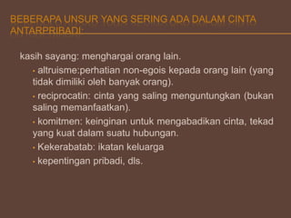 BEBERAPA UNSUR YANG SERING ADA DALAM CINTA
ANTARPRIBADI:
kasih sayang: menghargai orang lain.
• altruisme:perhatian non-egois kepada orang lain (yang
tidak dimiliki oleh banyak orang).
• reciprocatin: cinta yang saling menguntungkan (bukan
saling memanfaatkan).
• komitmen: keinginan untuk mengabadikan cinta, tekad
yang kuat dalam suatu hubungan.
• Kekerabatab: ikatan keluarga
• kepentingan pribadi, dls.

 