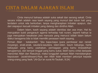 CINTA DALAM AJARAN ISLAM
Cinta menurut bahasa adalah suka sekali dan senang sekali. Cinta
secara intilah adalah rasa kasih sayang yang muncul dari lubuk hati yang
terdalam untuk rela berkorban, tanpa mengharapkan imbalan apapun, dan
dari siapapun kecuali imbalan yang datang dan diridhoi Allah.
Dalam Islam, kasih sayang adalah identitas dan asa iman. Hal itu
merupakan bukti pengarauh agama terhadap hati nurani, seperti halnya ia
juga merupakan kesaksian jiwa manusia yang menurut istilah Islam belum
diakui beragama bila ia tidak memiliki perasaan kasih sayang.
Firman Allah : katakanlah: “jika bapa-bapa (para pembesar dan nenek
moyang)(, anak-anak, saudara-saudara, isteri-isteri, kaum keluarga, harta
kekayaan yang kamu usahakan, perniagaan yang kamu khawatirkan
kerugiannya, dan tempat tinggal yang kamu sukai, lebih kamu cintai daripada
mencintai Allah dan Rasulnya, maka tunggulah sampai Allah mendatangkan
keputusan (azab/siksaan)-Nya, dan Allah tidak memberi petunjuk kepada
orang-orang yang fasik.”(Al-Qur’an surat At-Taubah, 9:24)

 