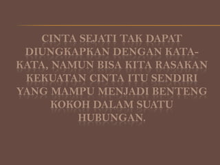 CINTA SEJATI TAK DAPAT
DIUNGKAPKAN DENGAN KATAKATA, NAMUN BISA KITA RASAKAN
KEKUATAN CINTA ITU SENDIRI
YANG MAMPU MENJADI BENTENG
KOKOH DALAM SUATU
HUBUNGAN.

 