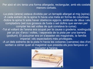 Per això el circ tenia una forma allargada, rectangular, amb els costats menors corbats. -La pista (arena) estava dividida per un terraplè allargat al mig (spina). -A cada extrem de la spina hi havia una meta en forma de columnes. -Sobre la spina hi solia haver obeliscos egipcis, estàtues de déus i els comptadors (set ous grossos de fusta o set dofins que servien per comptar les set voltes de què constava la cursa). -Tot el voltant de l'arena era ocupat per la cauea o graderia, sostinguda per un joc d'arcs i voltes, i separada de la pista per una barrera (podium). El puluuinar era on s'asseien els magistrats, la família imperial i els espectadors més privilegiats. -A un dels extrems de la pista hi havia les cotxeres (carceres) des d'on sortien a córrer quan el magistrat que presidia els jocs llançava un mocador a l'arena. 