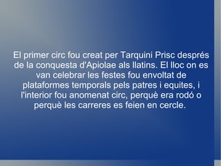 El primer circ fou creat per Tarquini Prisc després de la conquesta d'Apiolae als llatins. El lloc on es van celebrar les festes fou envoltat de plataformes temporals pels patres i equites, i l'interior fou anomenat circ, perquè era rodó o perquè les carreres es feien en cercle.  