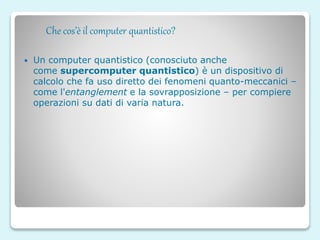 Che cos’è il computer quantistico?
 Un computer quantistico (conosciuto anche
come supercomputer quantistico) è un dispositivo di
calcolo che fa uso diretto dei fenomeni quanto-meccanici –
come l'entanglement e la sovrapposizione – per compiere
operazioni su dati di varia natura.
 