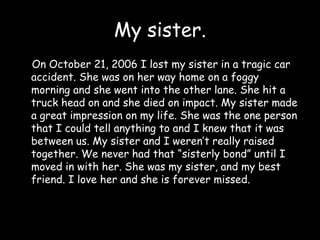 My sister.    On October 21, 2006 I lost my sister in a tragic car accident. She was on her way home on a foggy morning and she went into the other lane. She hit a truck head on and she died on impact. My sister made a great impression on my life. She was the one person that I could tell anything to and I knew that it was between us. My sister and I weren’t really raised together. We never had that “sisterly bond” until I moved in with her. She was my sister, and my best friend. I love her and she is forever missed.