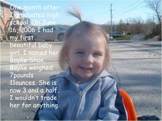 One month after I graduated high school, On June 16, 2006 I had my first beautiful baby girl. I named her Baylie Shae. Baylie weighed 7pounds 11ounces. She is now 3 and a half. I wouldn’t trade her for anything.