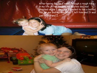After having Baylie, I went through a rough time in my life. After finding out Baylies dad had cheated on me I decided I needed to live a better life for me and my daughter. I left him and It was just Baylie and I.