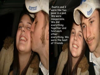  Dustin and I were like two peas in a pod. We were inseparable. We did everything together and told each other everything. We were the best of friends. 