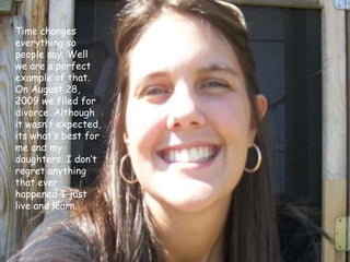 Time changes everything so people say. Well we are a perfect example of that. On August 28, 2009 we filed for divorce. Although it wasn’t expected, its what’s best for me and my daughters. I don’t regret anything that ever happened I just live and learn.