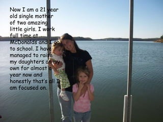 Now I am a 21 year old single mother of two amazing little girls. I work full time at McDonalds and I go to school. I have managed to raise my daughters on my own for almost a year now and honestly that’s all I am focused on.