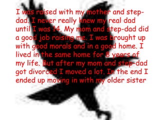    I was raised with my mother and step-dad. I never really knew my real dad until I was 14. My mom and step-dad did a good job raising me. I was brought up with good morals and in a good home. I lived in the same home for 8 years of my life. But after my mom and step-dad got divorced I moved a lot. In the end I ended up moving in with my older sister. 