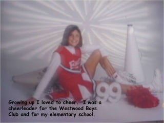 Growing up I loved to cheer.  I was a cheerleader for the Westwood Boys Club and for my elementary school. 