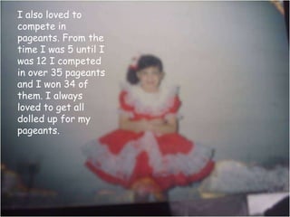 I also loved to compete in pageants. From the time I was 5 until I was 12 I competed in over 35 pageants and I won 34 of them. I always loved to get all dolled up for my pageants. 
