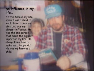An influence in my life…At this time in my life, when I was a child, I would have to say my step dad was my biggest influence. He was the one person that made the biggest impact on my life. He always knew how to make me a happy kid. He was my hero as a child. 