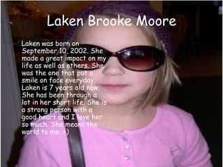 Laken Brooke Moore    Laken was born on September 10, 2002. She made a great impact on my life as well as others. She was the one that put a smile on face everyday.  Laken is 7 years old now. She has been through a lot in her short life. She is a strong person with a good heart and I love her so much. She means the world to me. =)