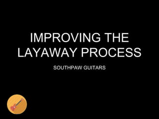 SOUTHPAW GUITARS
IMPROVING THE
LAYAWAY PROCESS
 