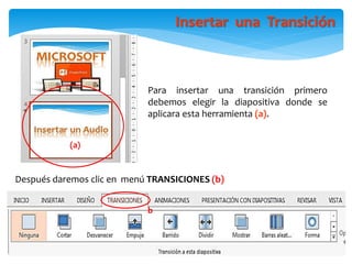 Insertar una Transición
Después daremos clic en menú TRANSICIONES (b)
b
(a)
Para insertar una transición primero
debemos elegir la diapositiva donde se
aplicara esta herramienta (a).
 