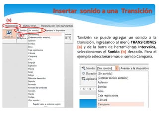Insertar sonido a una Transición
También se puede agregar un sonido a la
transición, ingresando al menú TRANSICIONES
(a) y de la barra de herramientas Intervalos,
seleccionamos el Sonido (b) deseado. Para el
ejemplo seleccionaremos el sonido Campana.
(b)
(a)
 