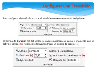 Para configurar el sonido de una transición debemos tener en cuenta lo siguiente:
El tiempo de Duración (a) del sonido se puede modificar, así como el momento que se
active el sonido (b), También se le puede agregar un tiempo de espera. (c)
(c)
(b)(a)
Configurar una Transición
 