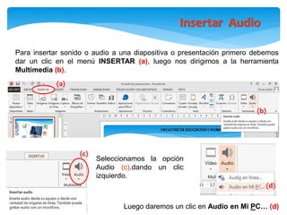 Insertar Audio
(d)
(c)
(a)
(b)
Luego daremos un clic en Audio en Mi PC… (d)
Para insertar sonido o audio a una diapositiva o presentación primero debemos
dar un clic en el menú INSERTAR (a), luego nos dirigimos a la herramienta
Multimedia (b).
Seleccionamos la opción
Audio (c).dando un clic
izquierdo.
 