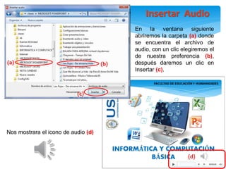 Nos mostrara el icono de audio (d)
En la ventana siguiente
abriremos la carpeta (a) donde
se encuentra el archivo de
audio, con un clic elegiremos el
de nuestra preferencia (b),
después daremos un clic en
Insertar (c).
(b)
(d)
(c)
(a)
Insertar Audio
 