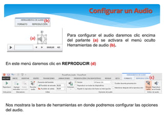 Configurar un Audio
Para configurar el audio daremos clic encima
del parlante (a) se activara el menú oculto
Herramientas de audio (b).
En este menú daremos clic en REPRODUCIR (d)
(b)
(a)
(c)
Nos mostrara la barra de herramientas en donde podremos configurar las opciones
del audio.
 