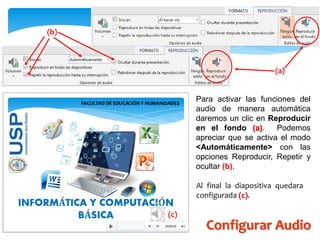 Para activar las funciones del
audio de manera automática
daremos un clic en Reproducir
en el fondo (a). Podemos
apreciar que se activa el modo
<Automáticamente> con las
opciones Reproducir, Repetir y
ocultar (b).
Al final la diapositiva quedara
configurada (c).
(b)
(c)
(a)
Configurar Audio
 
