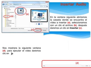 Nos mostrara la siguiente ventana
(d), para ejecutar el video daremos
clic en
En la ventana siguiente abriremos
la carpeta donde se encuentra el
vídeo a insertar (a), seleccionamos
con un clic el archivo (b), después
daremos un clic en Insertar (c).
(d)
(b)
(c)
(a)
Insertar Audio
 