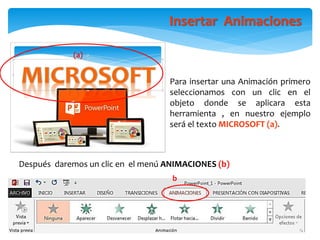 Insertar Animaciones
Después daremos un clic en el menú ANIMACIONES (b)
b
(a)
Para insertar una Animación primero
seleccionamos con un clic en el
objeto donde se aplicara esta
herramienta , en nuestro ejemplo
será el texto MICROSOFT (a).
 